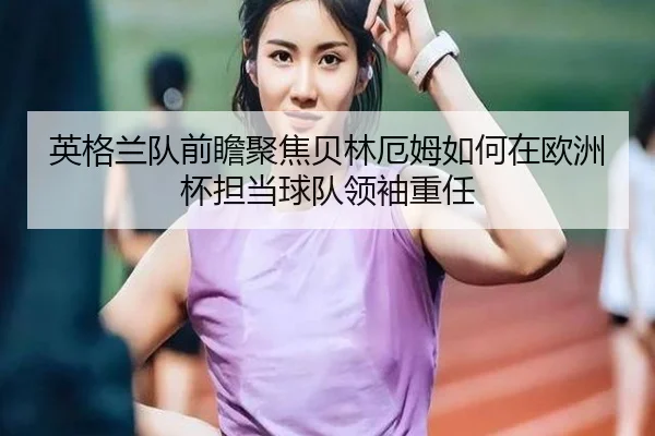 英格兰队前瞻聚焦贝林厄姆如何在欧洲杯担当球队领袖重任