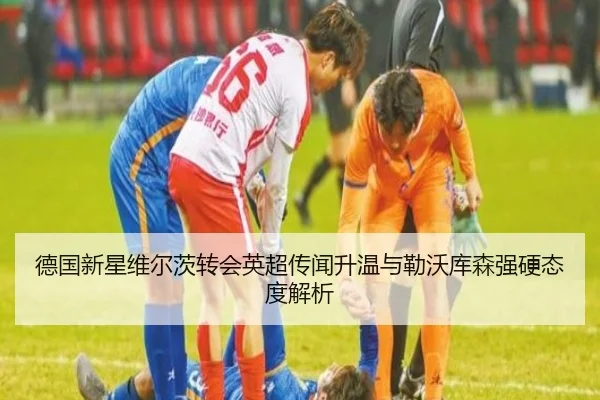 德国新星维尔茨转会英超传闻升温与勒沃库森强硬态度解析