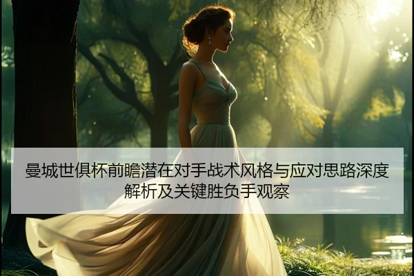 曼城世俱杯前瞻潜在对手战术风格与应对思路深度解析及关键胜负手观察
