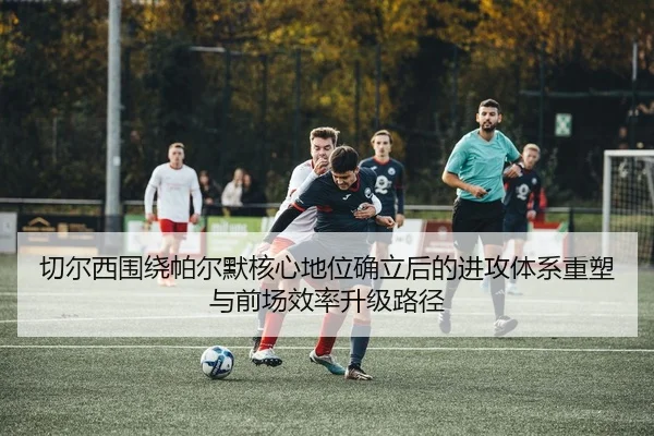 切尔西围绕帕尔默核心地位确立后的进攻体系重塑与前场效率升级路径