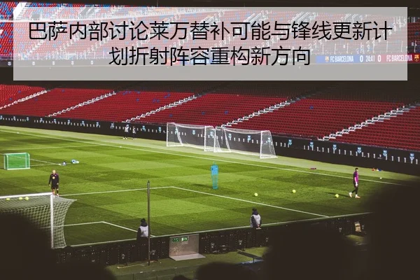 巴萨内部讨论莱万替补可能与锋线更新计划折射阵容重构新方向